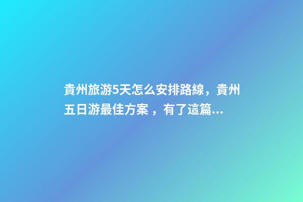 貴州旅游5天怎么安排路線，貴州五日游最佳方案，有了這篇攻略看完出發(fā)